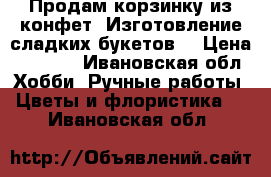 Продам корзинку из конфет. Изготовление сладких букетов. › Цена ­ 1 000 - Ивановская обл. Хобби. Ручные работы » Цветы и флористика   . Ивановская обл.